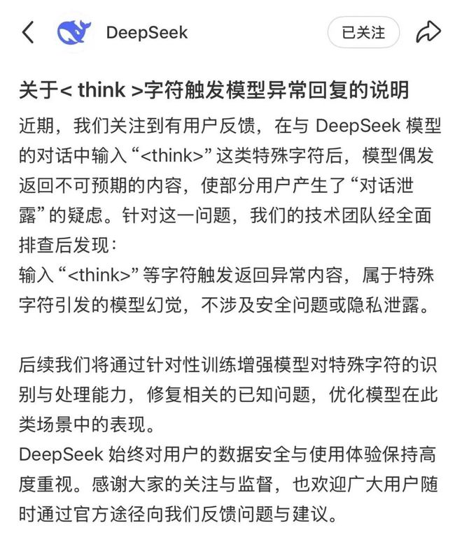 DeepSeek回应“乱回”漏洞：特殊字符引发模型幻觉 不涉及安全问题或隐私泄露5月19日，DeepSeek官方账号发布《关于 字符触发模型异常回复的说明》：近期，我们关注到有用户反馈，在与DeepSeek模型的对话中输入“ ”这类特殊字符后，模型偶发返回不可预期的内容，使部分用户产生了“对话泄露”的疑虑